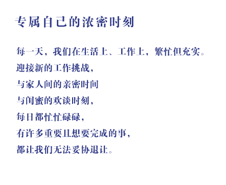 专属自己的浓密时刻 每一天，我们在生活上、工作上，繁忙但充实。迎接新的工作挑战，与家人间的亲密时间与闺蜜的欢谈时刻，每日都忙忙碌碌，有许多重要且想要完成的事，都让我们无法妥协退让。