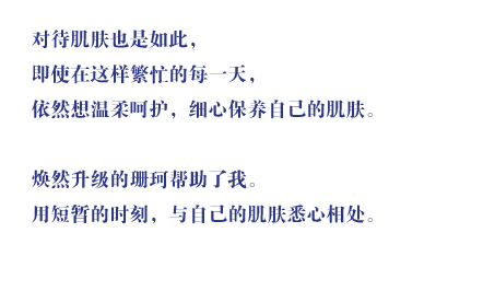 对待肌肤也是如此，即使在这样繁忙的每一天，依然想温柔呵护，细心保养自己的肌肤。