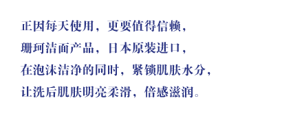 焕然升级的珊珂帮助了我。用短暂的时刻，与自己的肌肤悉心相处。正因每天使用，更要值得信赖，珊珂洁面产品，日本原装进口，在泡沫洁净的同时，紧锁肌肤水分，让洗后肌肤明亮柔滑，倍感滋润。。