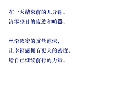 在一天结束前的几分钟，清零整日的疲惫和喧嚣，丝滑浓密的蚕丝泡沫，让幸福感拥有更大的密度，给自己继续前行的力量。