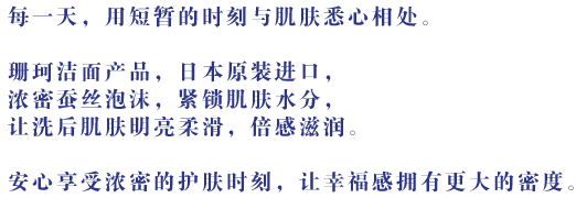 每一天，用短暂的时刻与肌肤悉心相处。珊珂洁面产品，日本原装进口，浓密蚕丝泡沫，紧锁肌肤水分，让洗后肌肤明亮柔滑，倍感滋润。安心享受浓密的护肤时刻，让幸福感拥有更大的密度。