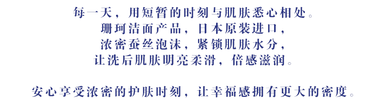 每一天，用短暂的时刻与肌肤悉心相处。珊珂洁面产品，日本原装进口，浓密蚕丝泡沫，紧锁肌肤水分，让洗后肌肤明亮柔滑，倍感滋润。安心享受浓密的护肤时刻，让幸福感拥有更大的密度。